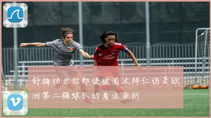 舒梅切尔称即使被淘汰拜仁仍是欧洲第二强球队的看法分析