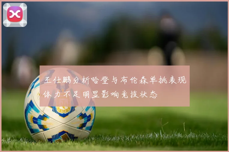 王仕鹏分析哈登与布伦森单挑表现体力不足明显影响竞技状态