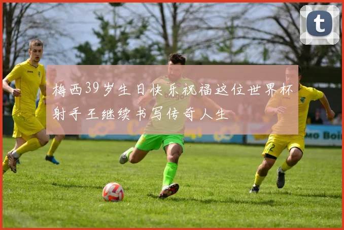 梅西39岁生日快乐祝福这位世界杯射手王继续书写传奇人生
