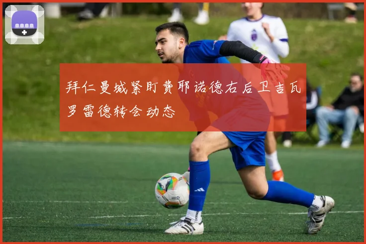拜仁曼城紧盯费耶诺德右后卫吉瓦罗雷德转会动态