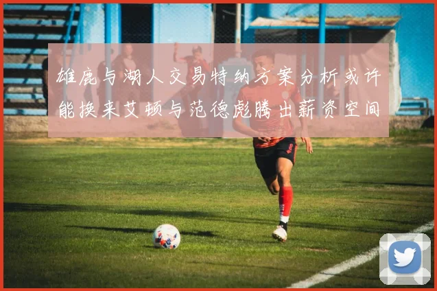 雄鹿与湖人交易特纳方案分析或许能换来艾顿与范德彪腾出薪资空间