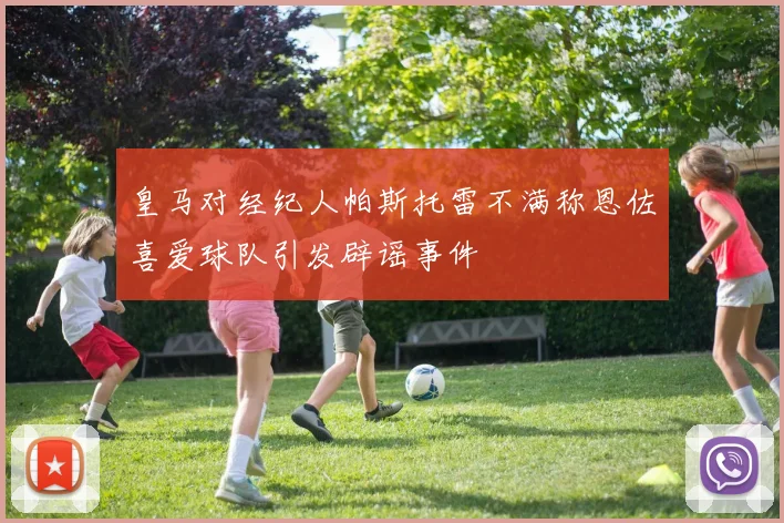 皇马对经纪人帕斯托雷不满称恩佐喜爱球队引发辟谣事件