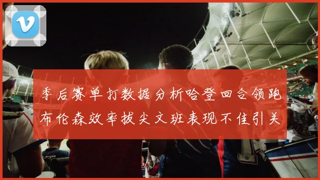 季后赛单打数据分析哈登回合领跑布伦森效率拔尖文班表现不佳引关注