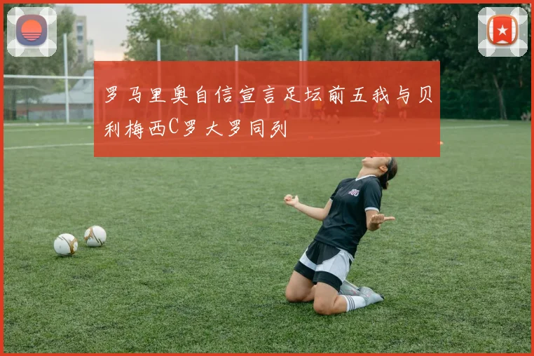 罗马里奥自信宣言足坛前五我与贝利梅西C罗大罗同列