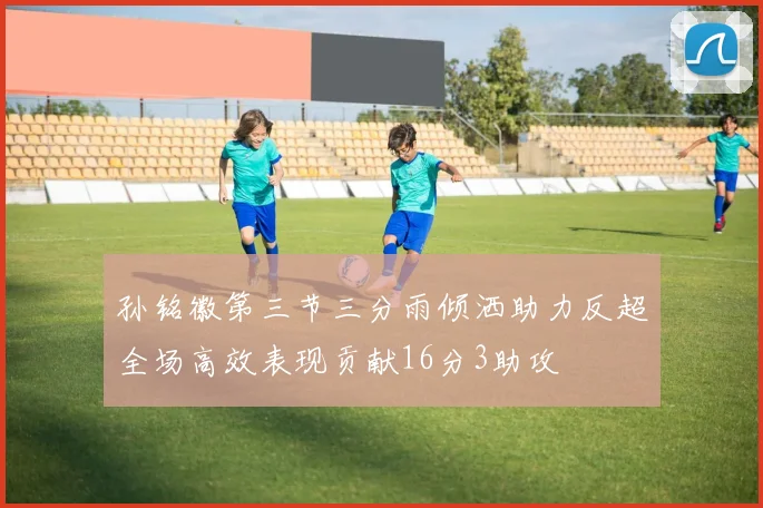 孙铭徽第三节三分雨倾洒助力反超全场高效表现贡献16分3助攻