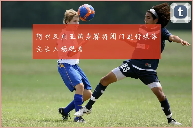 阿尔及利亚热身赛将闭门进行媒体无法入场观看