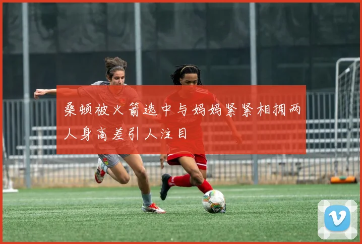 桑顿被火箭选中与妈妈紧紧相拥两人身高差引人注目