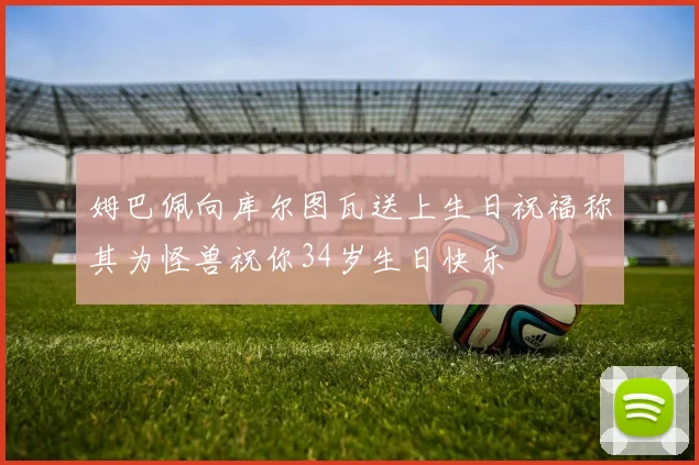 姆巴佩向库尔图瓦送上生日祝福称其为怪兽祝你34岁生日快乐