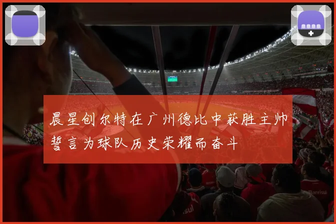 晨星创尔特在广州德比中获胜主帅誓言为球队历史荣耀而奋斗