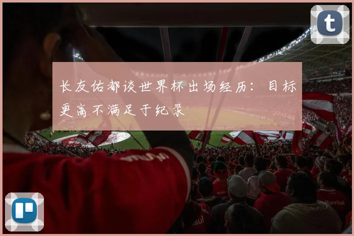 长友佑都谈世界杯出场经历：目标更高不满足于纪录