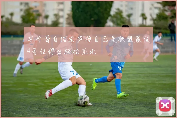 字母哥自信发声称自己是联盟最佳4号位得分轻松无比