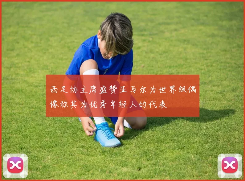 西足协主席盛赞亚马尔为世界级偶像称其为优秀年轻人的代表
