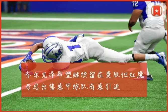 齐尔克泽希望继续留在曼联但红魔考虑出售意甲球队有意引进