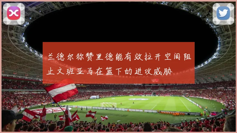 兰德尔称赞里德能有效拉开空间阻止文班亚马在篮下的进攻威胁