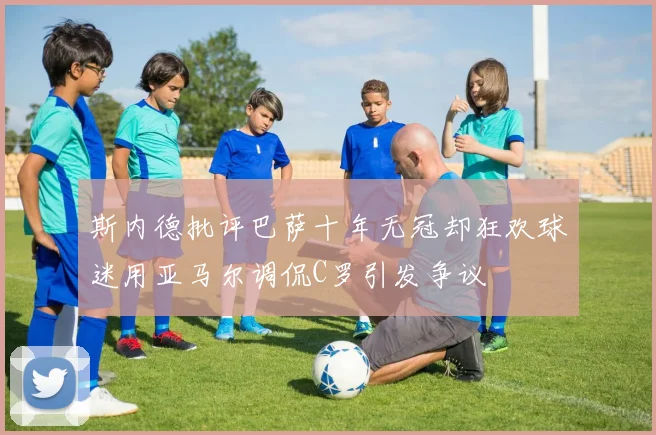 斯内德批评巴萨十年无冠却狂欢球迷用亚马尔调侃C罗引发争议