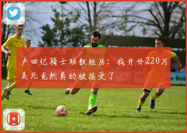 卢回忆骑士助教经历：我开价220万美元竟然真的被接受了