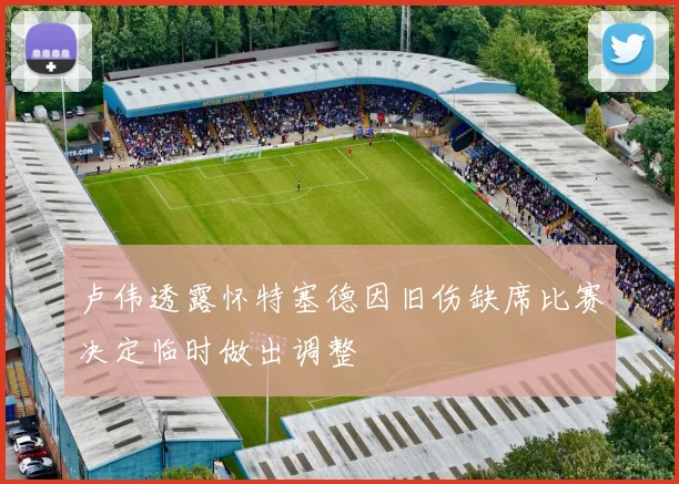 卢伟透露怀特塞德因旧伤缺席比赛决定临时做出调整
