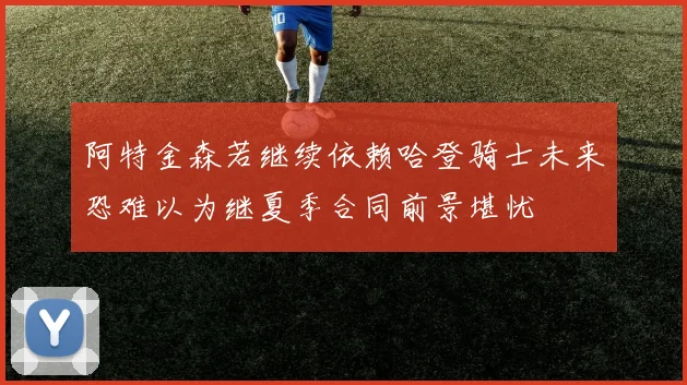 阿特金森若继续依赖哈登骑士未来恐难以为继夏季合同前景堪忧