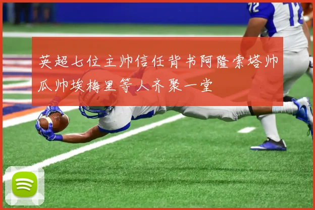 英超七位主帅信任背书阿隆索塔帅瓜帅埃梅里等人齐聚一堂