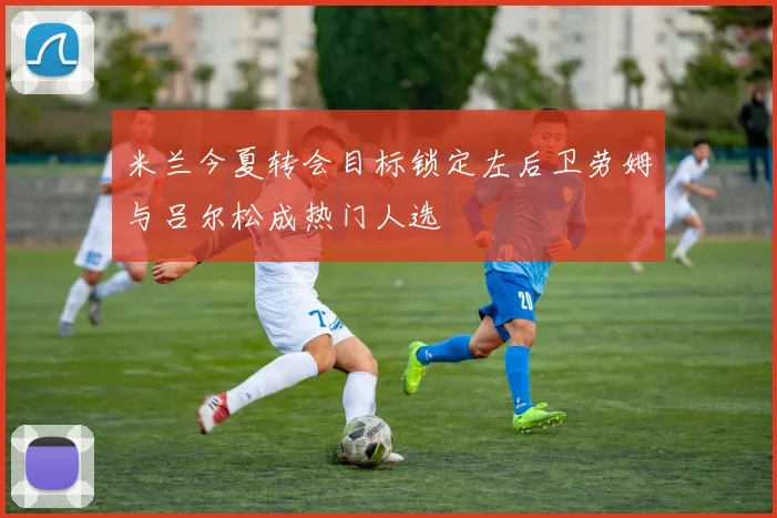 米兰今夏转会目标锁定左后卫劳姆与吕尔松成热门人选