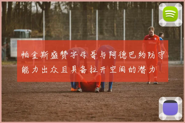 帕金斯盛赞字母哥与阿德巴约防守能力出众且具备拉开空间的潜力