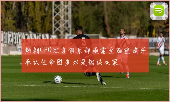 热刺CEO坦言俱乐部亟需全面重建并承认任命图多尔是错误决策