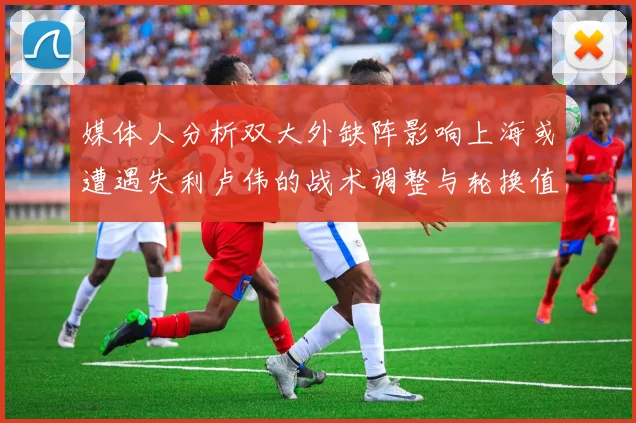 媒体人分析双大外缺阵影响上海或遭遇失利卢伟的战术调整与轮换值得肯定