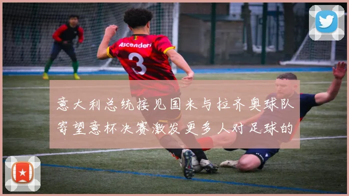 意大利总统接见国米与拉齐奥球队寄望意杯决赛激发更多人对足球的热爱