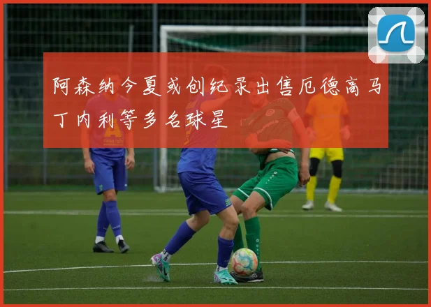 阿森纳今夏或创纪录出售厄德高马丁内利等多名球星