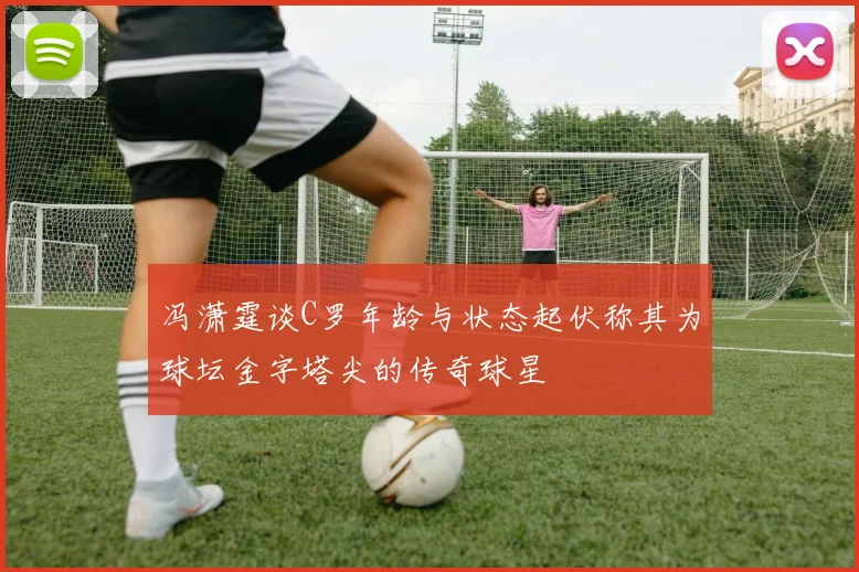 冯潇霆谈C罗年龄与状态起伏称其为球坛金字塔尖的传奇球星